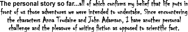 all of which confirms my belief that life puts in front of us those adventures we were intended to undertake. Since encountering the characters Anna Trudaine and John Adamson, I have another personal challenge and the pleasure of writing fiction as opposed to scientific facte